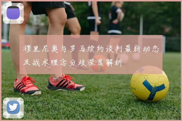 穆里尼奥与罗马续约谈判最新动态及战术理念分歧深度解析