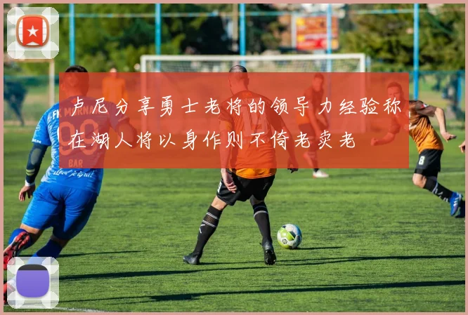 卢尼分享勇士老将的领导力经验称在湖人将以身作则不倚老卖老
